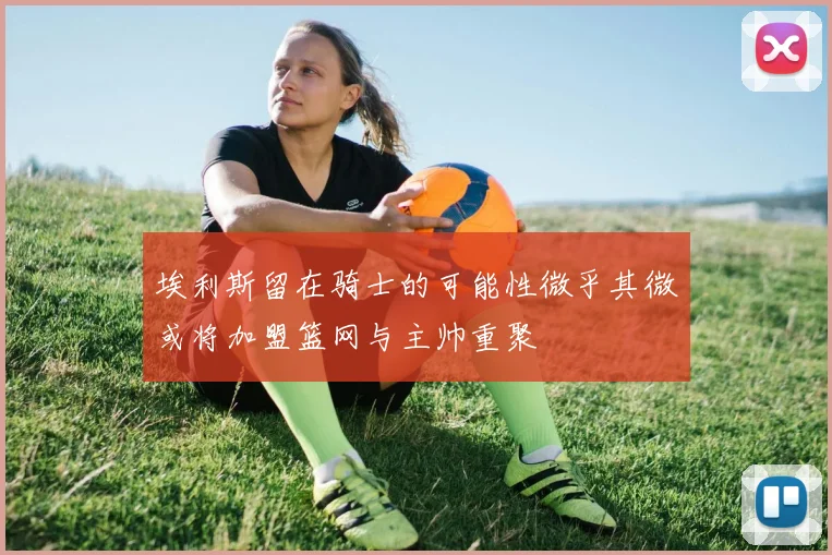 埃利斯留在骑士的可能性微乎其微或将加盟篮网与主帅重聚