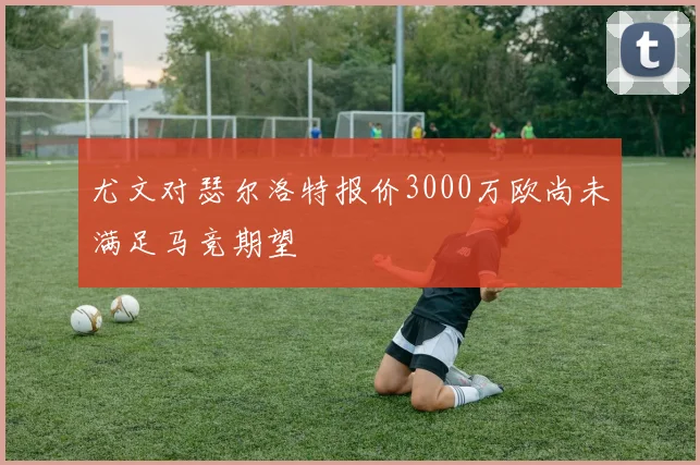 尤文对瑟尔洛特报价3000万欧尚未满足马竞期望