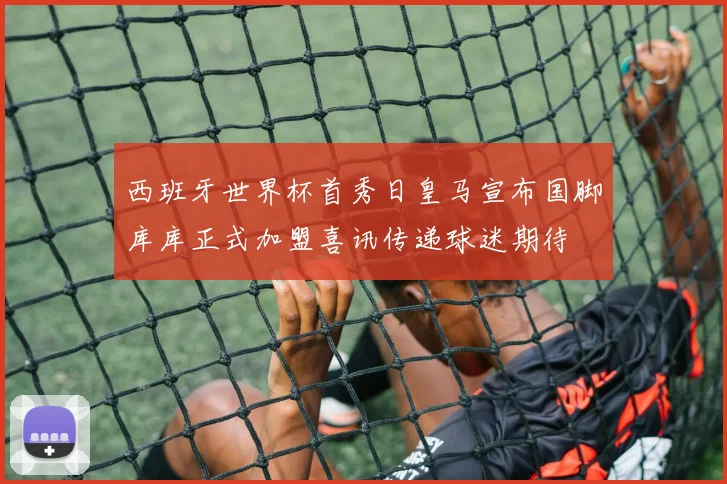 西班牙世界杯首秀日皇马宣布国脚库库正式加盟喜讯传递球迷期待