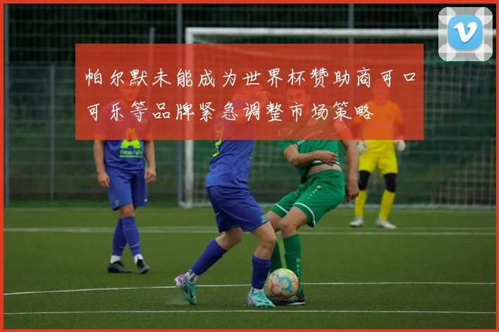帕尔默未能成为世界杯赞助商可口可乐等品牌紧急调整市场策略
