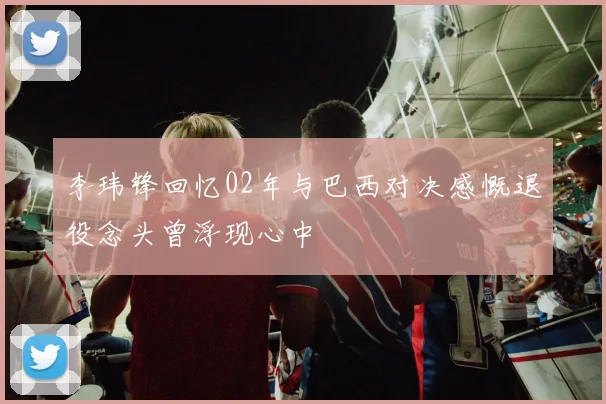 李玮锋回忆02年与巴西对决感慨退役念头曾浮现心中