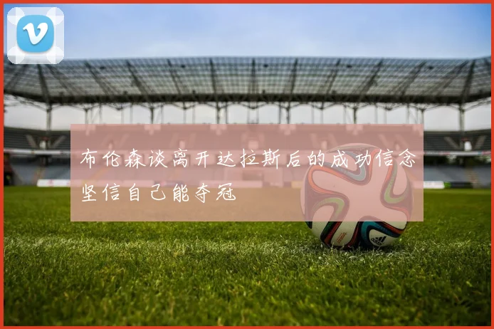 布伦森谈离开达拉斯后的成功信念坚信自己能夺冠