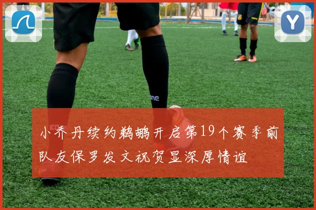 小乔丹续约鹈鹕开启第19个赛季前队友保罗发文祝贺显深厚情谊