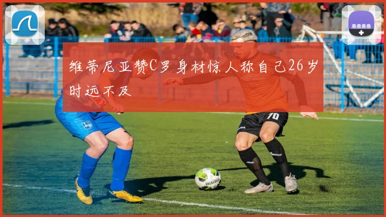 维蒂尼亚赞C罗身材惊人称自己26岁时远不及