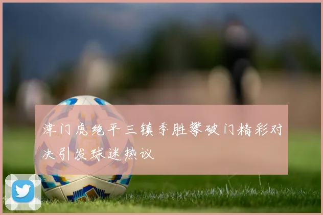 津门虎绝平三镇季胜攀破门精彩对决引发球迷热议