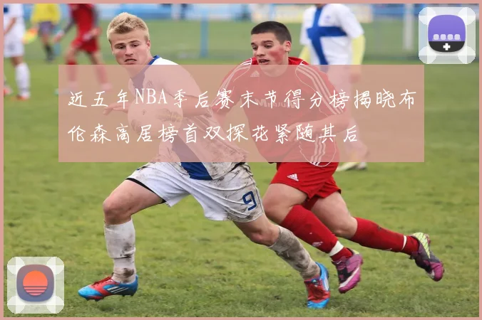 近五年NBA季后赛末节得分榜揭晓布伦森高居榜首双探花紧随其后