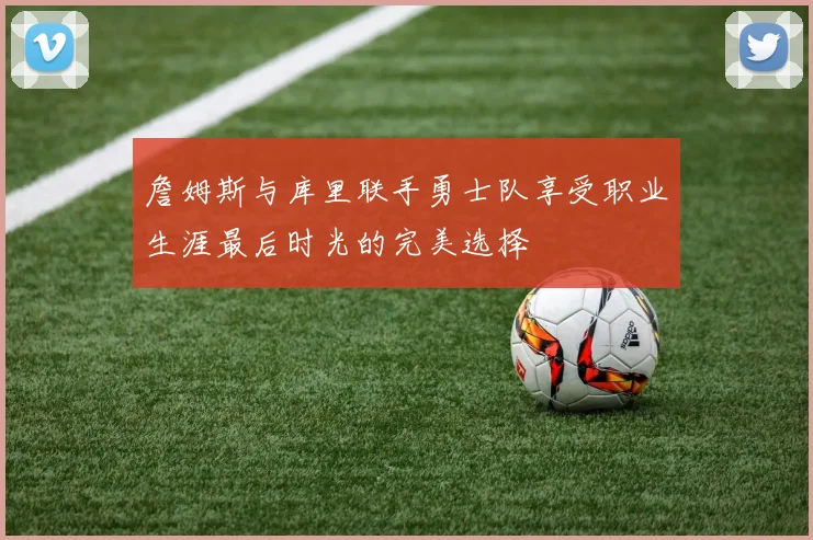 詹姆斯与库里联手勇士队享受职业生涯最后时光的完美选择