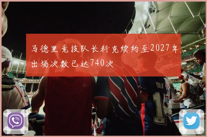 马德里竞技队长科克续约至2027年出场次数已达740次
