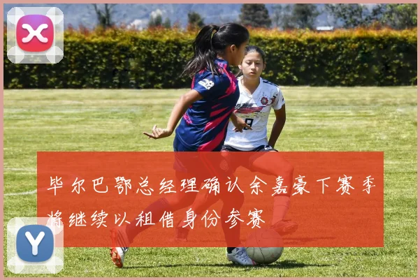 毕尔巴鄂总经理确认余嘉豪下赛季将继续以租借身份参赛